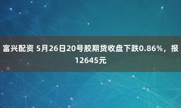 富兴配资 5月26日20号胶期货收盘下跌0.86%，报12645元