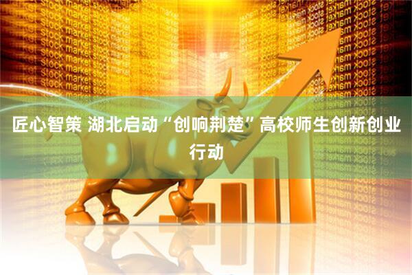 匠心智策 湖北启动“创响荆楚”高校师生创新创业行动