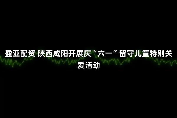 盈亚配资 陕西咸阳开展庆“六一”留守儿童特别关爱活动