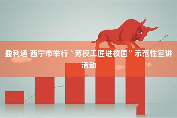 盈利通 西宁市举行“劳模工匠进校园”示范性宣讲活动