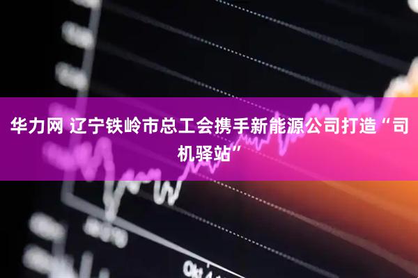 华力网 辽宁铁岭市总工会携手新能源公司打造“司机驿站”