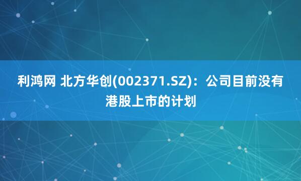 利鸿网 北方华创(002371.SZ)：公司目前没有港股上市的计划