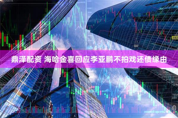 鼎泽配资 海哈金喜回应李亚鹏不拍戏还债缘由