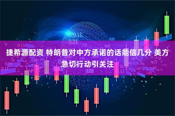 捷希源配资 特朗普对中方承诺的话能信几分 美方急切行动引关注