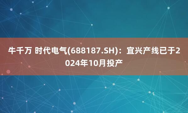 牛千万 时代电气(688187.SH)：宜兴产线已于2024年10月投产