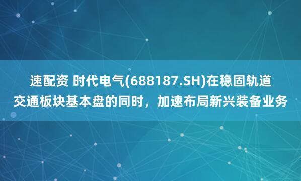 速配资 时代电气(688187.SH)在稳固轨道交通板块基本盘的同时，加速布局新兴装备业务