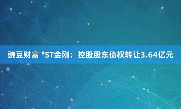 豌豆财富 *ST金刚：控股股东债权转让3.64亿元