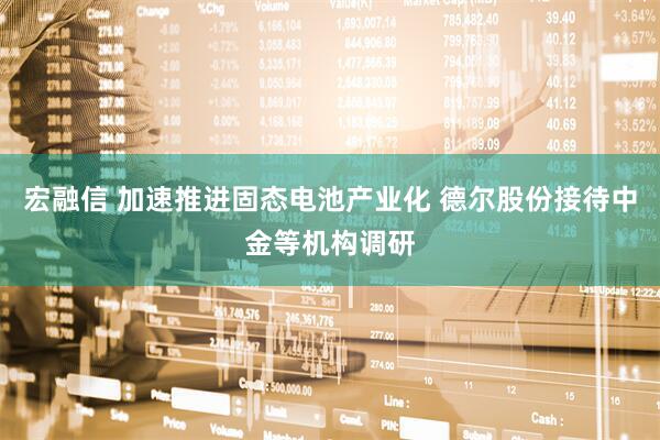 宏融信 加速推进固态电池产业化 德尔股份接待中金等机构调研