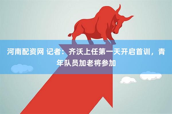河南配资网 记者：齐沃上任第一天开启首训，青年队员加老将参加