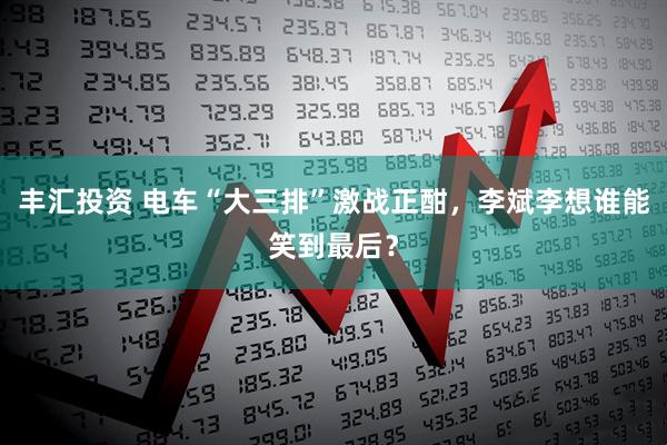 丰汇投资 电车“大三排”激战正酣，李斌李想谁能笑到最后？