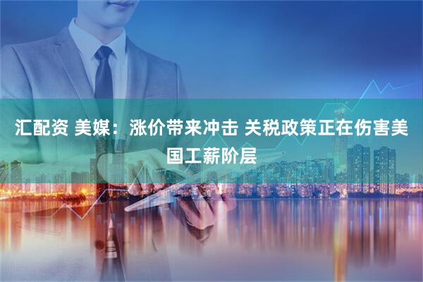 汇配资 美媒：涨价带来冲击 关税政策正在伤害美国工薪阶层