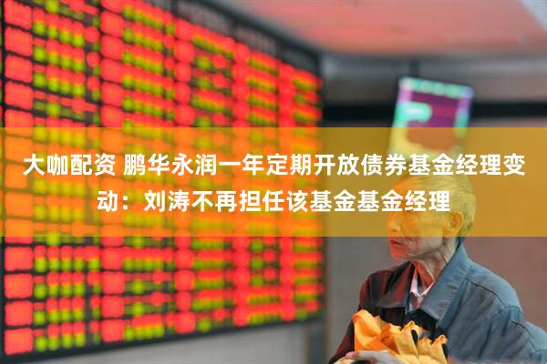 大咖配资 鹏华永润一年定期开放债券基金经理变动：刘涛不再担任该基金基金经理
