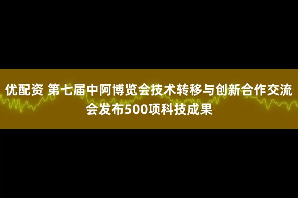 优配资 第七届中阿博览会技术转移与创新合作交流会发布500项科技成果