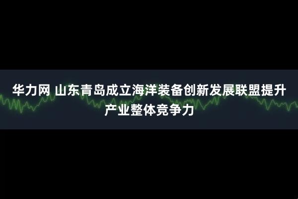 华力网 山东青岛成立海洋装备创新发展联盟提升产业整体竞争力