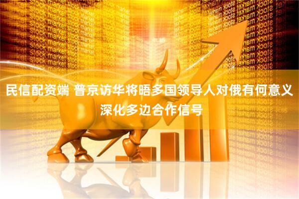 民信配资端 普京访华将晤多国领导人对俄有何意义 深化多边合作信号