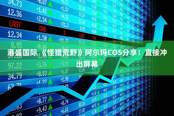港盛国际 《怪猎荒野》阿尔玛COS分享！直接冲出屏幕
