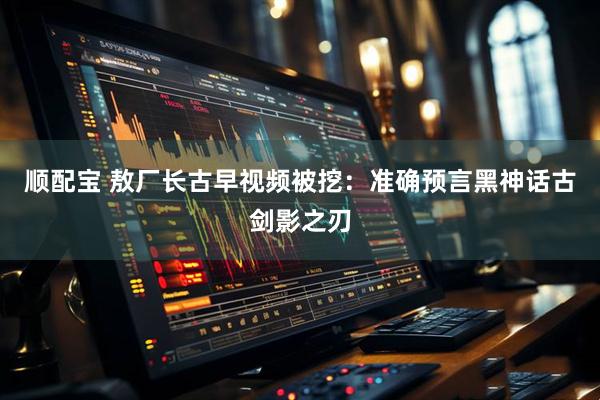 顺配宝 敖厂长古早视频被挖：准确预言黑神话古剑影之刃
