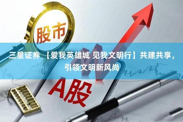 三星证券 【爱我英雄城 见我文明行】共建共享，引领文明新风尚