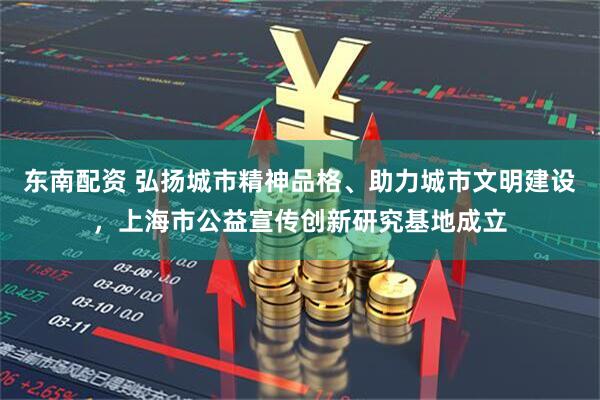 东南配资 弘扬城市精神品格、助力城市文明建设，上海市公益宣传创新研究基地成立