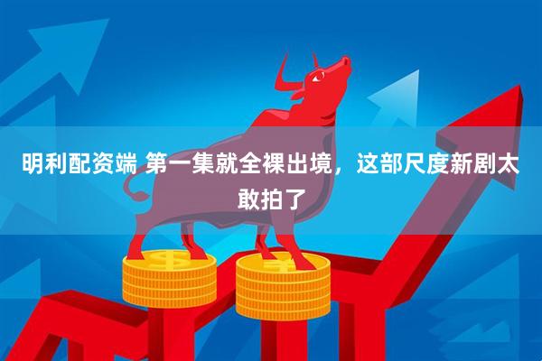 明利配资端 第一集就全裸出境，这部尺度新剧太敢拍了