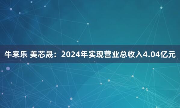 牛来乐 美芯晟：2024年实现营业总收入4.04亿元