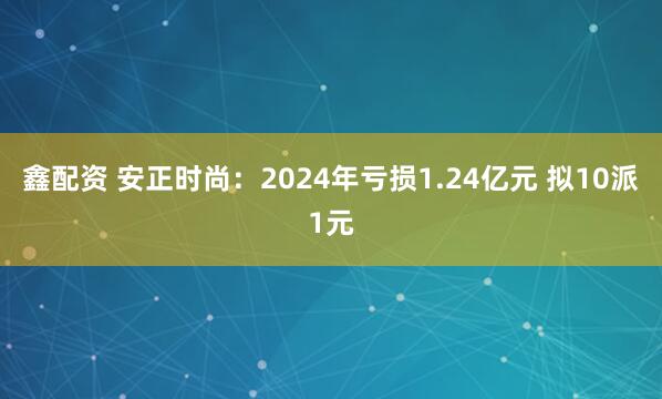 鑫配资 安正时尚：2024年亏损1.24亿元 拟10派1元