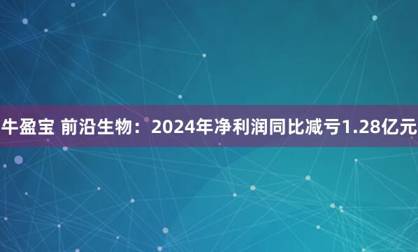 牛盈宝 前沿生物：2024年净利润同比减亏1.28亿元