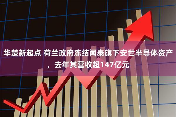 华楚新起点 荷兰政府冻结闻泰旗下安世半导体资产，去年其营收超147亿元