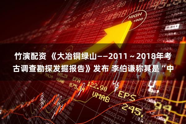 竹演配资 《大冶铜绿山——2011～2018年考古调查勘探发掘报告》发布 李伯谦称其是“中