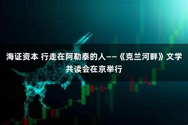 海证资本 行走在阿勒泰的人——《克兰河畔》文学共读会在京举行