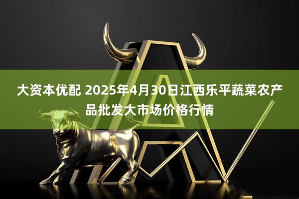 大资本优配 2025年4月30日江西乐平蔬菜农产品批发大市场价格行情