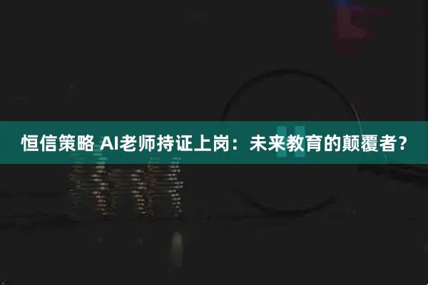 恒信策略 AI老师持证上岗：未来教育的颠覆者？