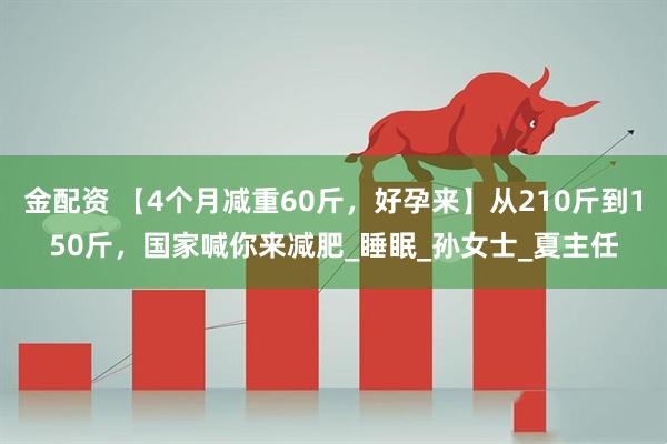 金配资 【4个月减重60斤，好孕来】从210斤到150斤，国家喊你来减肥_睡眠_孙女士_夏主任