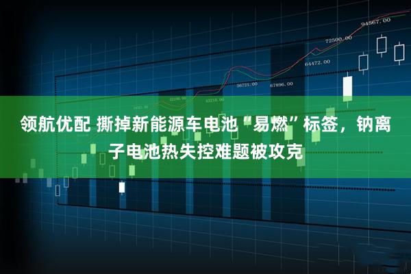 领航优配 撕掉新能源车电池“易燃”标签，钠离子电池热失控难题被攻克